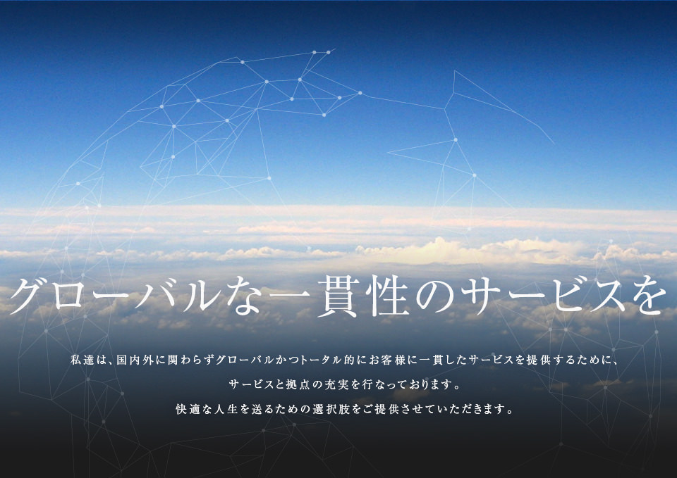 グローバルな一貫性のサービスを-私達は、国内外に関わらずグローバルかつトータル的にお客様に一貫したサービスを提供するために、サービスと拠点の充実を行なっております。快適な人生を送るための選択肢をご提供させていただきます。